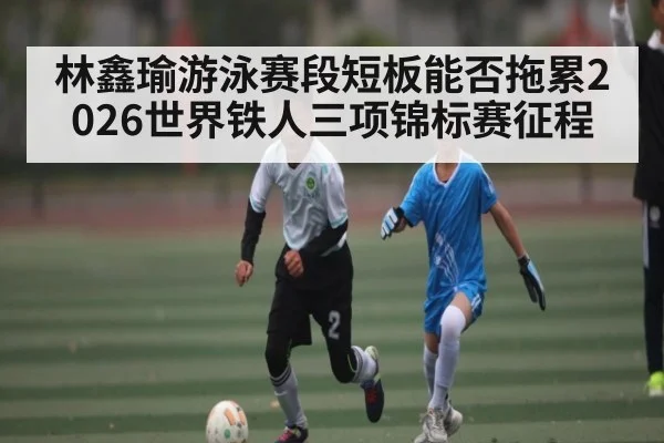 林鑫瑜游泳赛段短板能否拖累2026世界铁人三项锦标赛征程 | kaiyun
