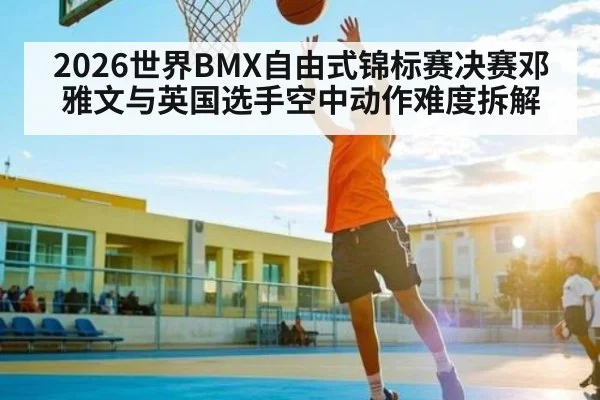 2026世界BMX自由式锦标赛决赛邓雅文与英国选手空中动作难度拆解